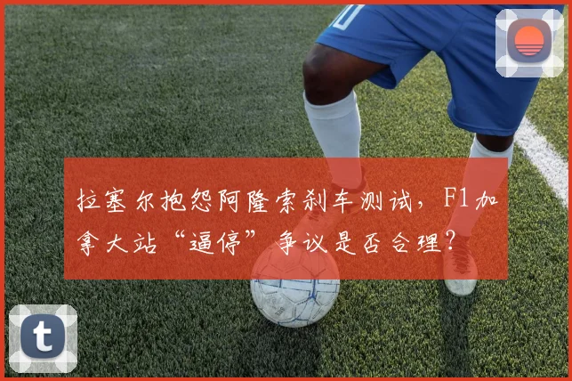 拉塞尔抱怨阿隆索刹车测试，F1加拿大站“逼停”争议是否合理？